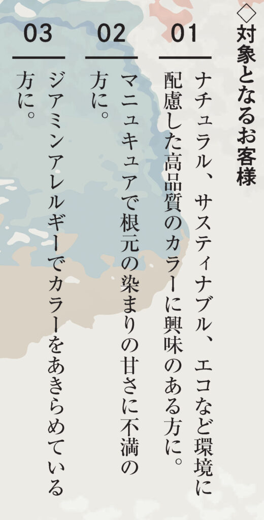 対象となるお客様
1.ナチュラル、サスティナブル、エコなど環境に配慮した高品質のカラーに興味のある方に。
2.マニュキュアで根元の染まりの甘さに不満の方に。
3.ジアミンアレルギーでカラーをあきらめている方に。
